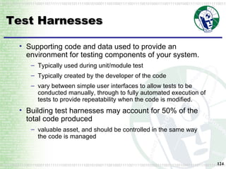 Test Harnesses Supporting code and data used to provide an environment for testing components of your system. Typically used during unit/module test Typically created by the developer of the code vary between simple user interfaces to allow tests to be conducted manually, through to fully automated execution of tests to provide repeatability when the code is modified. Building test harnesses may account for 50% of the total code produced valuable asset, and should be controlled in the same way the code is managed 