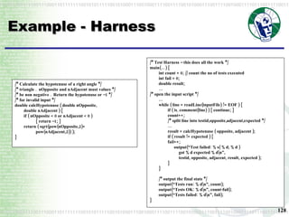 Example - Harness /* Calculate the hypotenuse of a right angle */ /* triangle .  nOpposite and nAdjacent must values */ /* be non negative .  Return the hypotenuse or –1 */ /* for invalid input */ double calcHypotenuse ( double nOpposite, double nAdjacent ) { if ( nOpposite < 0 or nAdjacent < 0 ) { return –1; } return ( sqrt(pow(nOpposite,2)+ pow(nAdjacent,2)) ); }   /* Test Harness – this does all the work */ main(…) { int count = 0; // count the no of tests executed int fail = 0; double result; … /* open the input script */ … while ( line = readLine(inputFile) != EOF ) { if ( is_comment(line) ) { continue; } count++; /* split line into testid,opposite,adjacent,expected */ … result = calcHypotenuse ( opposite, adjacent ); if ( result != expected ) { fail++; output(“Test failed: %s( %d, %d ) got %d expected %d\n”, testid, opposite, adjacent, result, expected ); } }   /* output the final stats */ output(“Tests run: %d\n”, count); output(“Tests OK: %d\n”, count-fail); output(“Tests failed: %d\n”, fail); } 