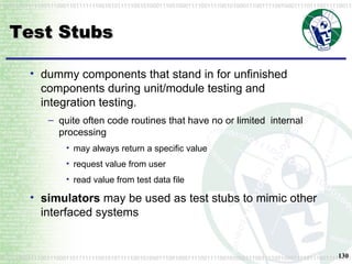 Test Stubs dummy components that stand in for unfinished components during unit/module testing and integration testing. quite often code routines that have no or limited  internal processing may always return a specific value request value from user read value from test data file simulators  may be used as test stubs to mimic other interfaced systems 