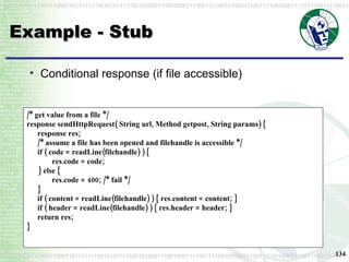 Example - Stub Conditional response (if file accessible) /* get value from a file */ response sendHttpRequest( String url, Method getpost, String params) { response res; /* assume a file has been opened and filehandle is accessible */ if ( code = readLine(filehandle) ) { res.code = code; } else { res.code = 400; /* fail */ } if ( content = readLine(filehandle) ) { res.content = content; } if ( header = readLine(filehandle) ) { res.header = header; } return res; } 