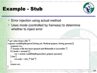 Example - Stub Error injection using actual method Uses mode (controlled by harness) to determine whether to inject error /* get value from a file */ response sendHttpRequest( String url, Method getpost, String params) { response res; /* assume a file has been opened and filehandle is accessible */ if ( mode = normal ) { res = actual_sendHttpRequest(url, getpost, params) } else { res.code = 400; /* fail */ } return res; } 
