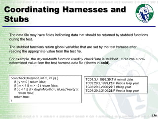Coordinating Harnesses and Stubs TC01:3,4,1998; 30 ;T # normal date TC02:29,2,1999; 28 ;F # not a leap year TC03:29,2,2000; 29 ;T # leap year TC04:29,2,2100; 28 ;F # not a leap year The data file may have fields indicating data that should be returned by stubbed functions during the test. The stubbed functions return global variables that are set by the test harness after reading the appropriate value from the test file. For example, the  daysInMonth  function used by  checkDate  is stubbed.  It returns a pre-determined value from the test harness data file (shown in  bold ). bool checkDate(int d, int m, int y) {   if ( y <= 0 ) return false;   if ( m < 1 || m > 12 ) return false;   if ( d < 1 || d > daysInMonth(m, isLeapYear(y)) )   return false;   return true; } 