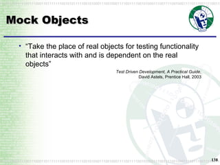 Mock Objects “ Take the place of real objects for testing functionality that interacts with and is dependent on the real objects” Test Driven Development, A Practical Guide , David Astels, Prentice Hall, 2003 