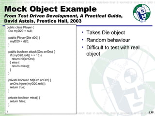 Mock Object Example From Test Driven Development, A Practical Guide , David Astels, Prentice Hall, 2003 Takes Die object Random behaviour Difficult to test with real object public class Player {   Die myD20 = null; public Player(Die d20) {   myD20 = d20;   } public boolean attack(Orc anOrc) {   if (myD20.roll() > = 13) {   return hit(anOrc);   } else {   return miss();   }   } private boolean hit(Orc anOrc) {   anOrc.injure(myD20.roll());   return true;   } private boolean miss() {   return false;   } } 
