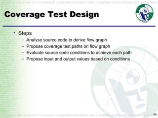 Coverage Test Design Steps Analyse source code to derive flow graph Propose coverage test paths on flow graph Evaluate source code conditions to achieve each path Propose input and output values based on conditions 