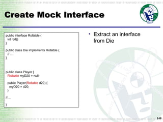 Create Mock Interface Extract an interface from Die public interface Rollable {   int roll() } public class Die implements Rollable {   // … } public class Player {   Rollable  myD20 = null; public Player( Rollable  d20) {   myD20 = d20;   } //… } 