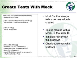Create Tests With Mock MockDie that always rolls a certain value is created Test is created with a MockDie that rolls 10 Initialise Player with this MockDie Check outcomes with MockDie public class MockDie implements Rollable {   private int returnValue; public MockDie(int constantReturnValue) {   returnValue = constantReturnValue;   } public int roll() {   return returnValue;   } } public void testMiss() {   Rollable d20 = new MockDie(10);   Player badFighter = new Player(d20);   Orc anOrc = new Orc();   assertFalse(“Attack should have missed.”,  badFighter.attack(anOrc)); } 