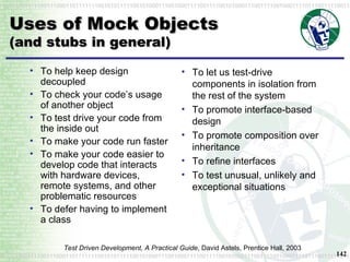 Uses of Mock Objects (and stubs in general) To help keep design decoupled To check your code’s usage of another object To test drive your code from the inside out To make your code run faster To make your code easier to develop code that interacts with hardware devices, remote systems, and other problematic resources To defer having to implement a class To let us test-drive components in isolation from the rest of the system To promote interface-based design To promote composition over inheritance To refine interfaces To test unusual, unlikely and exceptional situations Test Driven Development, A Practical Guide , David Astels, Prentice Hall, 2003 