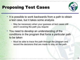 Proposing Test Cases It is possible to work backwards from a path to obtain a test case, but it takes some analysis May be necessary when your guesses at test cases still aren’t covering the path you require You need to develop an understanding of the conditions in the program that force a particular path to be taken Must be able to trace the path through the program and record the decisions that are made to stay on the path. 