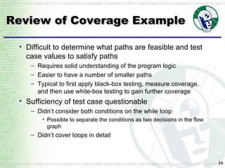 Review of Coverage Example Difficult to determine what paths are feasible and test case values to satisfy paths Requires solid understanding of the program logic Easier to have a number of smaller paths Typical to first apply black-box testing, measure coverage, and then use white-box testing to gain further coverage Sufficiency of test case questionable Didn’t consider both conditions on the while loop Possible to separate the conditions as two decisions in the flow graph Didn’t cover loops in detail 