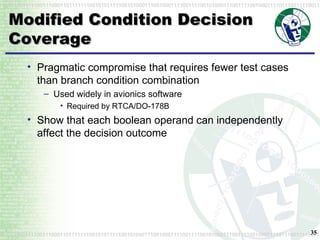Modified Condition Decision Coverage Pragmatic compromise that requires fewer test cases than branch condition combination Used widely in avionics software Required by RTCA/DO-178B Show that each boolean operand can independently affect the decision outcome 