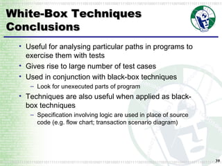White-Box Techniques Conclusions Useful for analysing particular paths in programs to exercise them with tests Gives rise to large number of test cases Used in conjunction with black-box techniques Look for unexecuted parts of program Techniques are also useful when applied as black-box techniques Specification involving logic are used in place of source code (e.g. flow chart; transaction scenario diagram) 