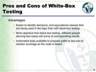 Pros and Cons of White-Box Testing Advantages Easier to identify decisions, and equivalence classes that are being used in the logic than with black-box testing More objective than black box testing, different people deriving test cases will arrive at corresponding results Automated tools available to propose paths to test and to monitor coverage as the code is tested 
