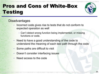 Pros and Cons of White-Box Testing Disadvantages Incorrect code gives rise to tests that do not conform to expected operation as well Can’t detect wrong function being implemented, or missing functions or code. Need to have a good understanding of the code to understand the meaning of each test path through the code Some paths are difficult to visit Doesn’t consider interfacing issues Need access to the code 