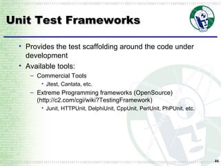Unit Test Frameworks Provides the test scaffolding around the code under development Available tools: Commercial Tools Jtest, Cantata, etc. Extreme Programming frameworks (OpenSource) (http://c2.com/cgi/wiki?TestingFramework) Junit, HTTPUnit, DelphiUnit, CppUnit, PerlUnit, PhPUnit, etc. 
