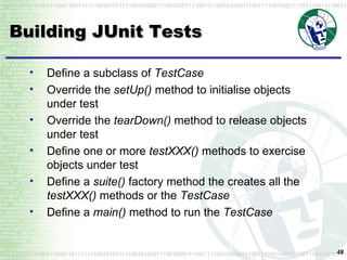 Building JUnit Tests Define a subclass of  TestCase Override the  setUp()  method to initialise objects under test Override the  tearDown()  method to release objects under test Define one or more  testXXX()  methods to exercise objects under test Define a  suite()  factory method the creates all the  testXXX()  methods or the  TestCase Define a  main()  method to run the  TestCase 