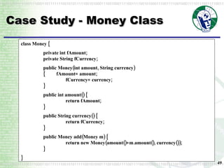 Case Study - Money Class class Money { private int fAmount; private String fCurrency; public Money(int amount, String currency) {         fAmount= amount; fCurrency= currency; } public int amount() { return fAmount; } public String currency() {   return fCurrency; } public Money add(Money m) { return new Money(amount()+m.amount(), currency()); } } 