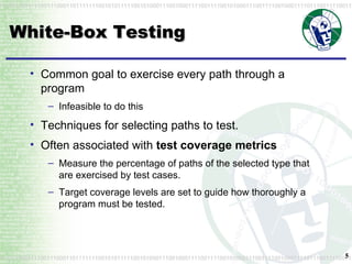 White-Box Testing Common goal to exercise every path through a program Infeasible to do this Techniques for selecting paths to test. Often associated with  test coverage metrics Measure the percentage of paths of the selected type that are exercised by test cases. Target coverage levels are set to guide how thoroughly a program must be tested. 