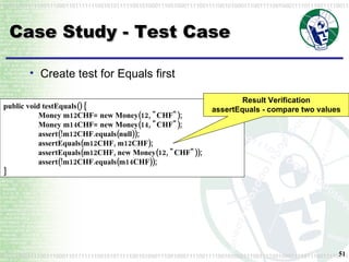 Case Study - Test Case Create test for Equals first public void testEquals() { Money m12CHF= new Money(12, "CHF"); Money m14CHF= new Money(14, "CHF"); assert(!m12CHF.equals(null));  assertEquals(m12CHF, m12CHF);  assertEquals(m12CHF, new Money(12, "CHF"));  assert(!m12CHF.equals(m14CHF)); } Result Verification assertEquals - compare two values 