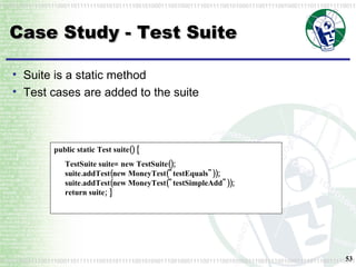 Case Study - Test Suite public static Test suite() { TestSuite suite= new TestSuite(); suite.addTest(new MoneyTest("testEquals")); suite.addTest(new MoneyTest("testSimpleAdd")); return suite; }  Suite is a static method Test cases are added to the suite 