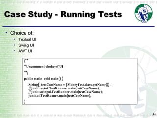 Case Study - Running Tests /** * Uncomment choice of UI **/  public static  void main() { String[] testCaseName = {MoneyTest.class.getName()}; // junit.textui.TestRunner.main(testCaseName); // junit.swingui.TestRunner.main(testCaseName); junit.ui.TestRunner.main(testCaseName); }  Choice of: Textual UI Swing UI AWT UI 