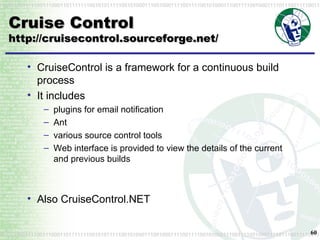 Cruise Control http://cruisecontrol.sourceforge.net/ CruiseControl is a framework for a continuous build process It includes plugins for email notification Ant various source control tools Web interface is provided to view the details of the current and previous builds Also CruiseControl.NET 