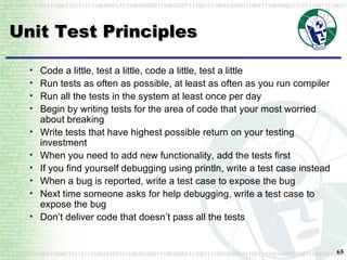 Unit Test Principles Code a little, test a little, code a little, test a little Run tests as often as possible, at least as often as you run compiler Run all the tests in the system at least once per day Begin by writing tests for the area of code that your most worried about breaking Write tests that have highest possible return on your testing investment When you need to add new functionality, add the tests first If you find yourself debugging using println, write a test case instead When a bug is reported, write a test case to expose the bug Next time someone asks for help debugging, write a test case to expose the bug Don’t deliver code that doesn’t pass all the tests 