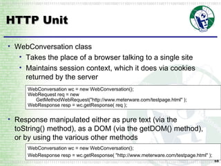 HTTP Unit WebConversation wc = new WebConversation(); WebRequest req = new GetMethodWebRequest("http://www.meterware.com/testpage.html" ); WebResponse resp = wc.getResponse( req ); WebConversation class Takes the place of a browser talking to a single site Maintains session context, which it does via cookies returned by the server Response manipulated either as pure text (via the  toString()  method), as a DOM (via the  getDOM()  method), or by using the various other methods WebConversation wc = new WebConversation(); WebResponse resp = wc.getResponse( "http://www.meterware.com/testpage.html" );  
