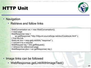 HTTP Unit WebConversation wc = new WebConversation(); // read page WebResponse resp = wc.getResponse( "http://httpunit.sourceforge.net/doc/Cookbook.html" ); // find the link WebLink link = resp.getLinkWith( "response" ); // convert it to a request WebRequest req = link.getRequest(); // retrieve the referenced page  WebResponse jdoc = wc.getResponse( req ); Navigation Retrieve and follow links Image links can be followed WebResponse.getLinkWithImageText()   