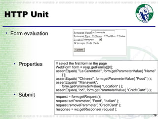 HTTP Unit // select the first form in the page WebForm form = resp.getForms()[0]; assertEquals( "La Cerentolla", form.getParameterValue( "Name" ) );  assertEquals( "Chinese", form.getParameterValue( "Food" ) ); assertEquals( "Manayunk", form.getParameterValue( "Location" ) ); assertEquals( "on", form.getParameterValue( "CreditCard" ) );  Form evaluation Properties Submit request = form.getRequest(); request.setParameter( "Food", "Italian" ); request.removeParameter( "CreditCard" ); response = wc.getResponse( request );  
