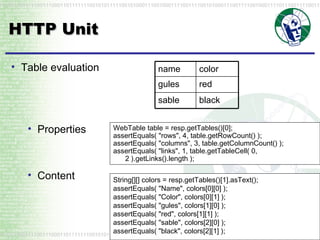 HTTP Unit WebTable table = resp.getTables()[0]; assertEquals( "rows", 4, table.getRowCount() ); assertEquals( "columns", 3, table.getColumnCount() ); assertEquals( "links", 1, table.getTableCell( 0, 2 ).getLinks().length );  Table evaluation Properties Content String[][] colors = resp.getTables()[1].asText(); assertEquals( "Name", colors[0][0] ); assertEquals( "Color", colors[0][1] ); assertEquals( "gules", colors[1][0] ); assertEquals( "red", colors[1][1] ); assertEquals( "sable", colors[2][0] ); assertEquals( "black", colors[2][1] );  name color gules red sable black 