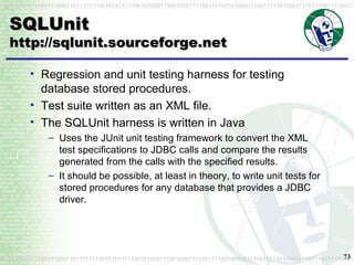 SQLUnit http://sqlunit.sourceforge.net Regression and unit testing harness for testing database stored procedures. Test suite written as an XML file. The SQLUnit harness is written in Java Uses the JUnit unit testing framework to convert the XML test specifications to JDBC calls and compare the results generated from the calls with the specified results. It should be possible, at least in theory, to write unit tests for stored procedures for any database that provides a JDBC driver. 