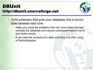 DBUnit http://dbunit.sourceforge.net JUnit extension that puts your database into a known state between test runs Helps you avoid the problems that can occur when one test corrupts the database and causes subsequent tests to fail or give faulty results. It can read the contents of a table and store it to XML using a  FlatXmlDataSet 