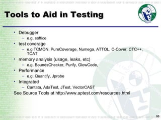 Tools to Aid in Testing Debugger e.g. softice test coverage e.g TCMON, PureCoverage, Numega, ATTOL, C-Cover, CTC++, TCAT memory analysis (usage, leaks, etc) e.g. BoundsChecker, Purify, GlowCode,  Performance e.g. Quantify, Jprobe Integrated Cantata, AdaTest, JTest, VectorCAST See Source Tools at http://www.aptest.com/resources.html 
