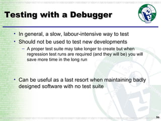 Testing with a Debugger In general, a slow, labour-intensive way to test Should not be used to test new developments A proper test suite may take longer to create but when regression test runs are required (and they will be) you will save more time in the long run Can be useful as a last resort when maintaining badly designed software with no test suite 