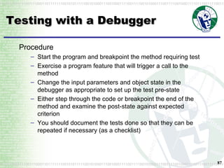 Testing with a Debugger Procedure Start the program and breakpoint the method requiring test Exercise a program feature that will trigger a call to the method Change the input parameters and object state in the debugger as appropriate to set up the test pre-state Either step through the code or breakpoint the end of the method and examine the post-state against expected criterion You should document the tests done so that they can be repeated if necessary (as a checklist) 