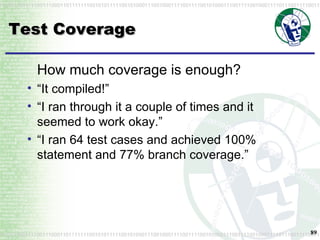 Test Coverage How much coverage is enough? “ It compiled!” “ I ran through it a couple of times and it seemed to work okay.” “ I ran 64 test cases and achieved 100% statement and 77% branch coverage.” 