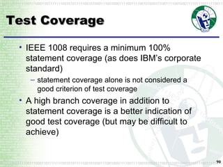 Test Coverage IEEE 1008 requires a minimum 100% statement coverage (as does IBM’s corporate standard) statement coverage alone is not considered a good criterion of test coverage A high branch coverage in addition to statement coverage is a better indication of good test coverage (but may be difficult to achieve) 