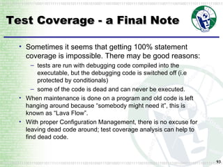 Test Coverage - a Final Note Sometimes it seems that getting 100% statement coverage is impossible. There may be good reasons: tests are run with debugging code compiled into the executable, but the debugging code is switched off (i.e protected by conditionals) some of the code is dead and can never be executed.  When maintenance is done on a program and old code is left hanging around because “somebody might need it”, this is known as “Lava Flow”. With proper Configuration Management, there is no excuse for leaving dead code around; test coverage analysis can help to find dead code. 