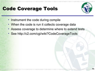 Code Coverage Tools Instrument the code during compile When the code is run it collects coverage data Assess coverage to determine where to extend tests See http://c2.com/cgi/wiki?CodeCoverageTools 