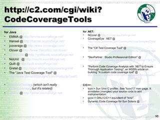 http://c2.com/cgi/wiki?CodeCoverageTools for Java EMMA @  http://emma.sourceforge.net/ Hansel @  http://hansel.sourceforge.net/   jcoverage @  http://www.jcoverage.com/   Clover @  http://www.thecortex.net/clover/   GroboUtils  @  http://groboutils.sourceforge.net   NoUnit ?  @  http://nounit.sourceforge.net/   Quilt @  http://quilt.sourceforge.net/   Gretel @  http://sourceforge.net/projects/gretel   The "Java Test Coverage Tool" @  http://www.semanticdesigns.com/Products/TestCoverage/JavaTestCoverage.html   MutationTesting :  (which isn't really  CodeCoverage , but it's related)   JesTer  @  http://jester.sourceforge.net/   for .NET:   NCover @  http://ncover.sourceforge.net/   CoverageEye ? .NET @  http://www.gotdotnet.com/Community/UserSamples/Details.aspx?SampleGuid=881a36c6-6f45-4485-a94e-060130687151   The "C# Test Coverage Tool" @  http://www.semanticdesigns.com/Products/TestCoverage/CSharpTestCoverage.html   "DevPartner ?  Studio Professional Edition" @  http://www.compuware.com/products/devpartner/1563_ENG_HTML.htm   "Perform Code Coverage Analysis with .NET to Ensure Thorough Application Testing", an MSDN article on building "A custom code coverage tool" @  http://msdn.microsoft.com/msdnmag/issues/04/04/CodeCoverageAnalysis/default.aspx   C/C++:   tcov = Sun Unix C profiler. See "tcov(1)" man page. It annotates (mangles) your source code to add instrumentation.  gcov = GNU C/C++ equivilent of "tcov".  Dynamic Code Coverage for Sun Solaris @  http://www.dynamic-memory.com/coverageanalysis.php   