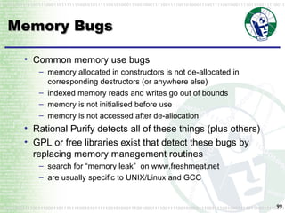 Memory Bugs Common memory use bugs memory allocated in constructors is not de-allocated in corresponding destructors (or anywhere else) indexed memory reads and writes go out of bounds memory is not initialised before use memory is not accessed after de-allocation Rational Purify detects all of these things (plus others) GPL or free libraries exist that detect these bugs by replacing memory management routines search for “memory leak”  on www.freshmeat.net are usually specific to UNIX/Linux and GCC 