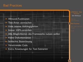 11
(PHP)Unit - Bad
Practices
Erik Witthauer
Was ist
Unit-Testing?
2 Bad Practices
Wie kann man gut
Testen
Ende
16
Bad Practices
Allround-Funktionen
Test-Arten vermischen
Viele interne Abhängigkeiten
Immer 100% erreichen
Alle Möglichkeiten des Frameworks nutzen wollen
Keine Dokumentation
Schlechte Bezeichnung
Verwirrender Code
Extra Anweisungen für Test-Szenarien
 