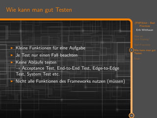 11
(PHP)Unit - Bad
Practices
Erik Witthauer
Was ist
Unit-Testing?
Bad Practices
3 Wie kann man gut
Testen
Ende
24
Wie kann man gut Testen
Kleine Funktionen für eine Aufgabe
Je Test nur einen Fall beachten
Keine Abläufe testen
→ Acceptance Test, End-to-End Test, Edge-to-Edge
Test, System Test etc.
Nicht alle Funktionen des Frameworks nutzen (müssen)
 