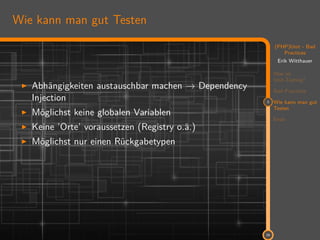 11
(PHP)Unit - Bad
Practices
Erik Witthauer
Was ist
Unit-Testing?
Bad Practices
3 Wie kann man gut
Testen
Ende
29
Wie kann man gut Testen
Abhängigkeiten austauschbar machen → Dependency
Injection
Möglichst keine globalen Variablen
Keine ’Orte’ voraussetzen (Registry o.ä.)
Möglichst nur einen Rückgabetypen
 