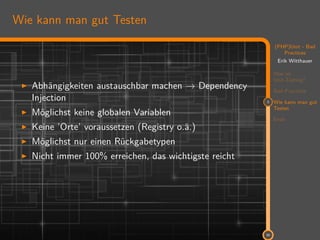 11
(PHP)Unit - Bad
Practices
Erik Witthauer
Was ist
Unit-Testing?
Bad Practices
3 Wie kann man gut
Testen
Ende
30
Wie kann man gut Testen
Abhängigkeiten austauschbar machen → Dependency
Injection
Möglichst keine globalen Variablen
Keine ’Orte’ voraussetzen (Registry o.ä.)
Möglichst nur einen Rückgabetypen
Nicht immer 100% erreichen, das wichtigste reicht
 