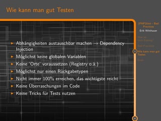 11
(PHP)Unit - Bad
Practices
Erik Witthauer
Was ist
Unit-Testing?
Bad Practices
3 Wie kann man gut
Testen
Ende
32
Wie kann man gut Testen
Abhängigkeiten austauschbar machen → Dependency
Injection
Möglichst keine globalen Variablen
Keine ’Orte’ voraussetzen (Registry o.ä.)
Möglichst nur einen Rückgabetypen
Nicht immer 100% erreichen, das wichtigste reicht
Keine Überraschungen im Code
Keine Tricks für Tests nutzen
 