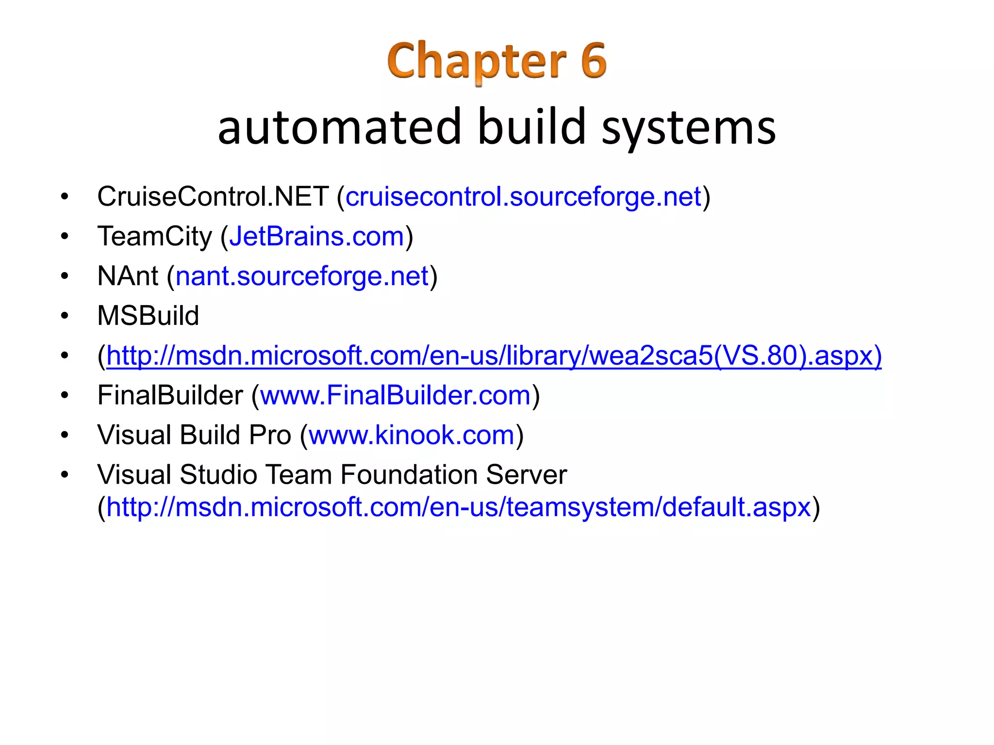 automated build systems
• CruiseControl.NET (cruisecontrol.sourceforge.net)
• TeamCity (JetBrains.com)
• NAnt (nant.sourceforge.net)
• MSBuild
• (http://msdn.microsoft.com/en-us/library/wea2sca5(VS.80).aspx)
• FinalBuilder (www.FinalBuilder.com)
• Visual Build Pro (www.kinook.com)
• Visual Studio Team Foundation Server
(http://msdn.microsoft.com/en-us/teamsystem/default.aspx)
 