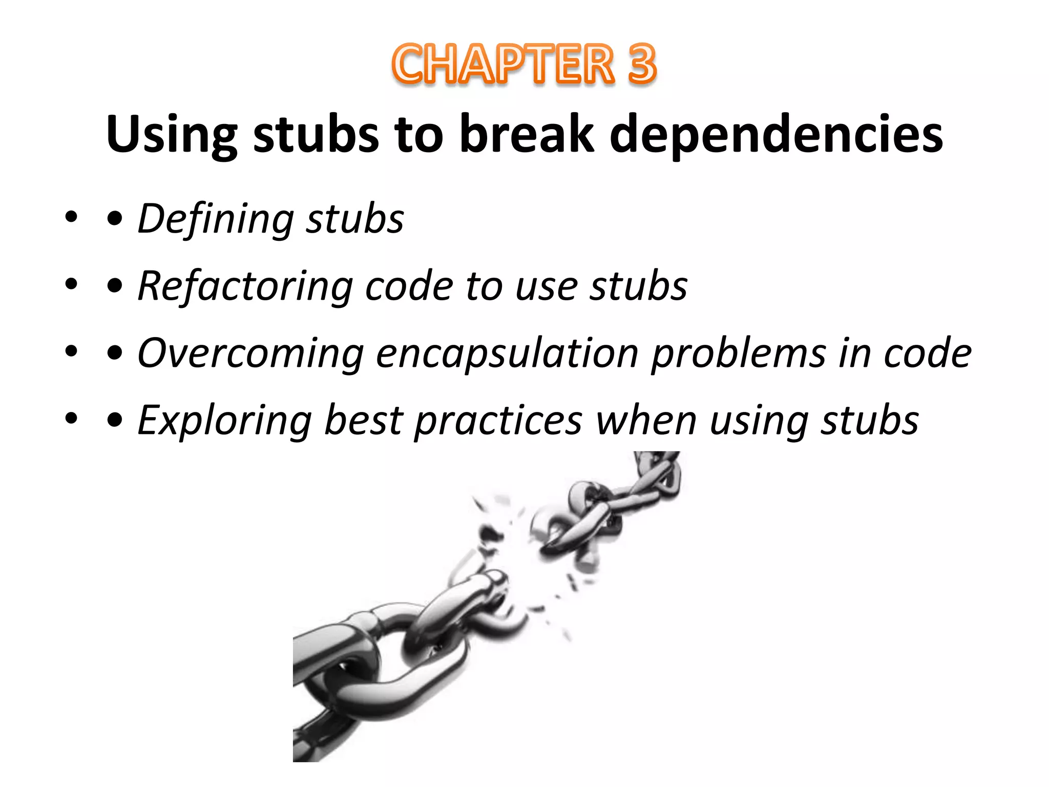 Using stubs to break dependencies
• • Defining stubs
• • Refactoring code to use stubs
• • Overcoming encapsulation problems in code
• • Exploring best practices when using stubs
 