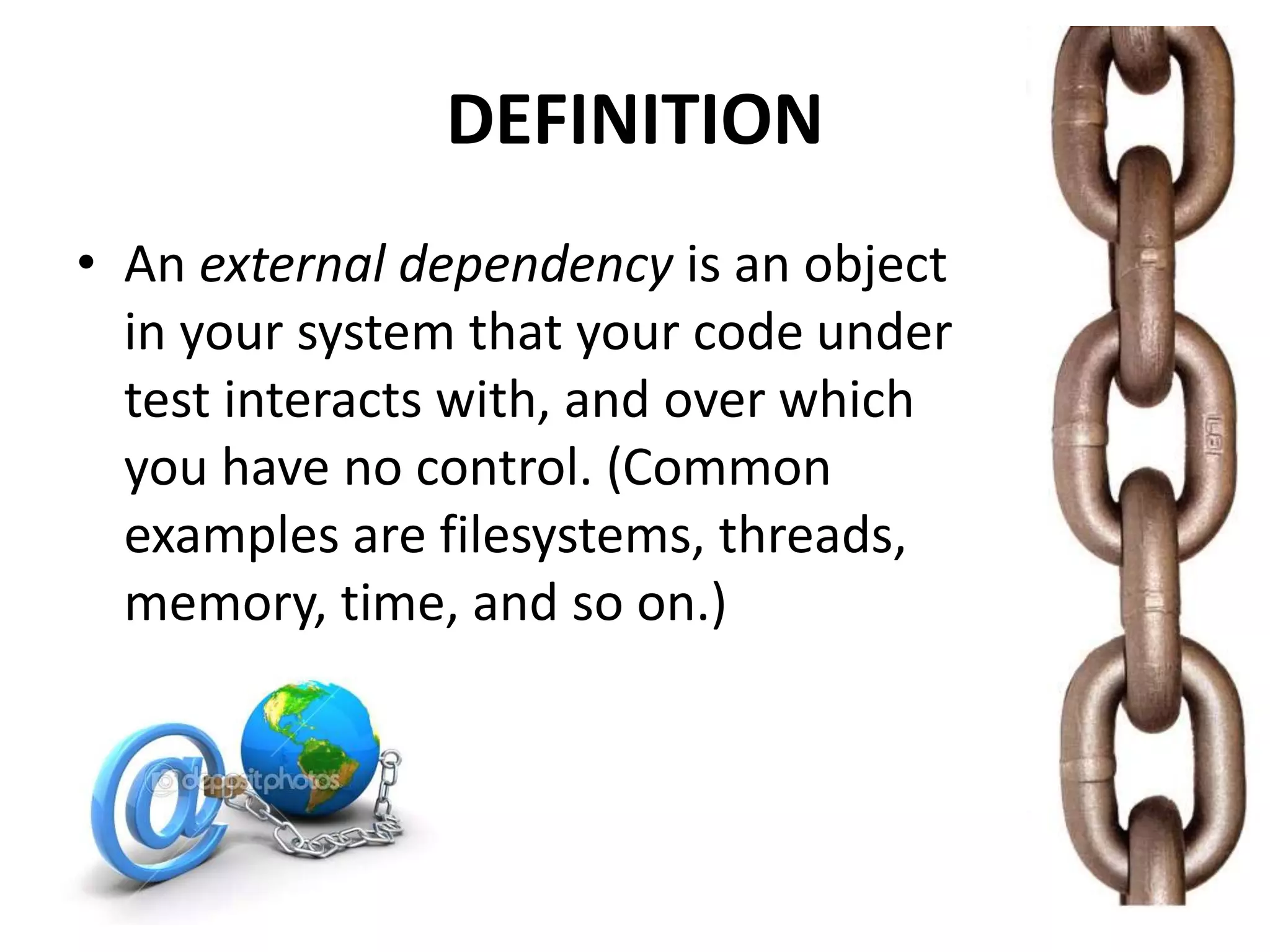 DEFINITION
• An external dependency is an object
in your system that your code under
test interacts with, and over which
you have no control. (Common
examples are filesystems, threads,
memory, time, and so on.)
 